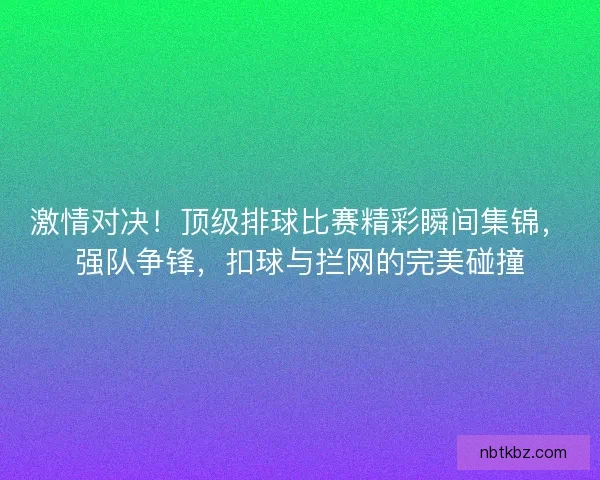 激情对决！顶级排球比赛精彩瞬间集锦，强队争锋，扣球与拦网的完美碰撞
