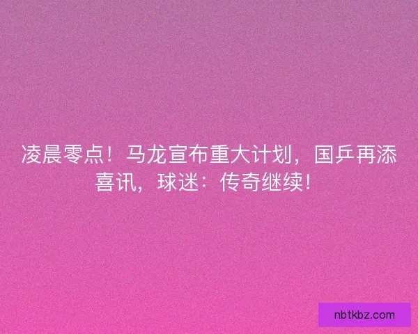 凌晨零点！马龙宣布重大计划，国乒再添喜讯，球迷：传奇继续！