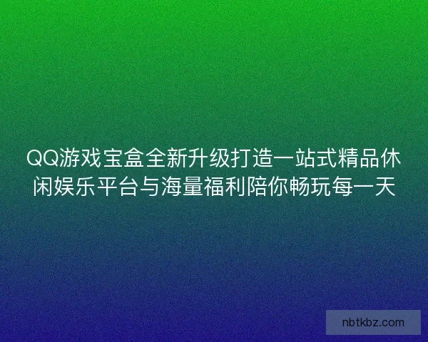 QQ游戏宝盒全新升级打造一站式精品休闲娱乐平台与海量福利陪你畅玩每一天