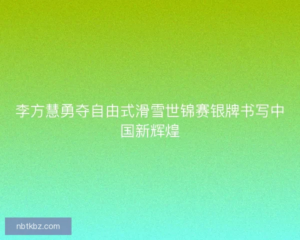 李方慧勇夺自由式滑雪世锦赛银牌书写中国新辉煌