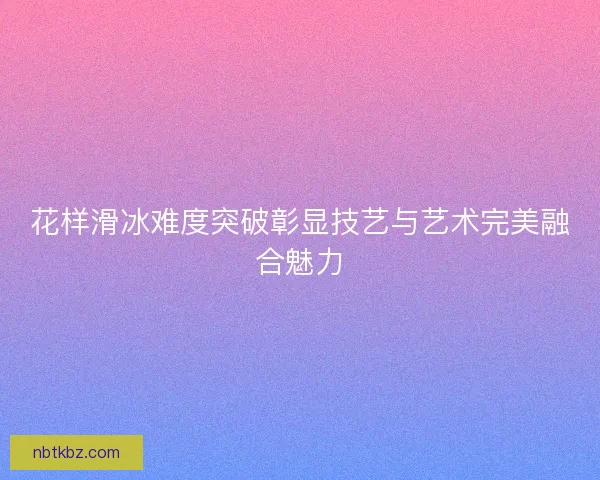 花样滑冰难度突破彰显技艺与艺术完美融合魅力