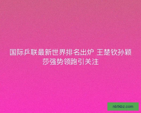 国际乒联最新世界排名出炉 王楚钦孙颖莎强势领跑引关注