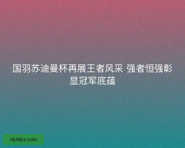 国羽苏迪曼杯再展王者风采 强者恒强彰显冠军底蕴